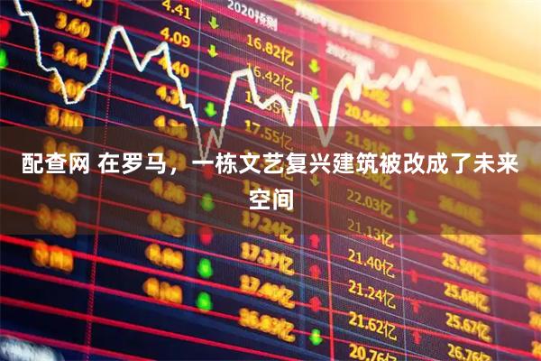 配查网 在罗马，一栋文艺复兴建筑被改成了未来空间