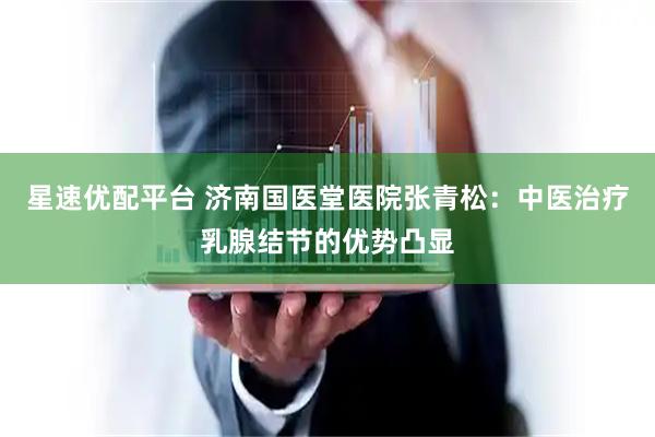 星速优配平台 济南国医堂医院张青松：中医治疗乳腺结节的优势凸显