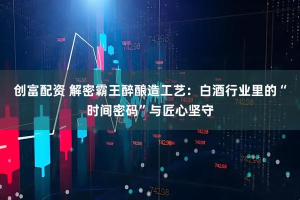 创富配资 解密霸王醉酿造工艺：白酒行业里的“时间密码”与匠心坚守