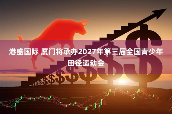 港盛国际 厦门将承办2027年第三届全国青少年田径运动会