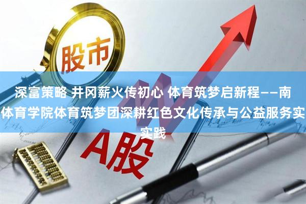 深富策略 井冈薪火传初心 体育筑梦启新程——南京体育学院体育筑梦团深耕红色文化传承与公益服务实践