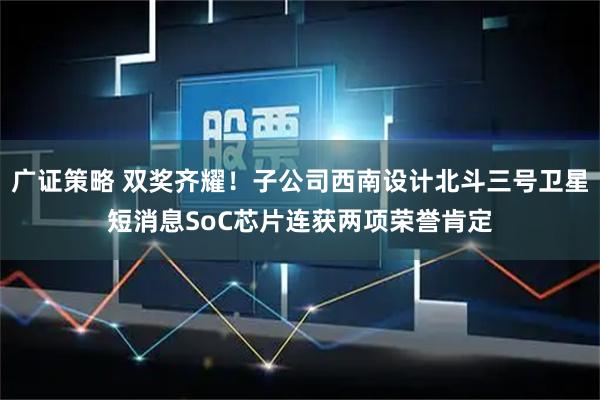 广证策略 双奖齐耀！子公司西南设计北斗三号卫星短消息SoC芯片连获两项荣誉肯定