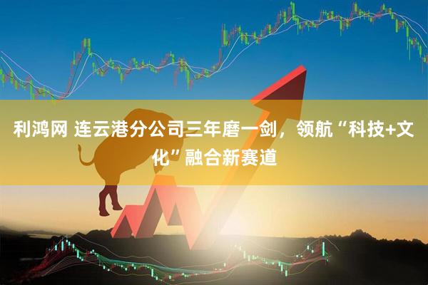 利鸿网 连云港分公司三年磨一剑，领航“科技+文化”融合新赛道