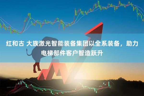 红和古 大族激光智能装备集团以全系装备，助力电梯部件客户智造跃升