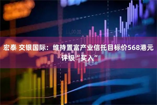 宏泰 交银国际：维持置富产业信托目标价568港元 评级“买入”