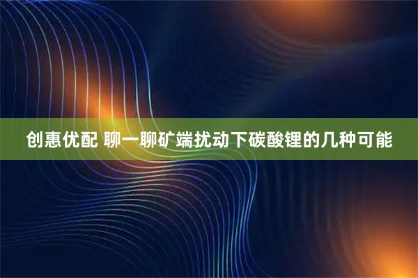 创惠优配 聊一聊矿端扰动下碳酸锂的几种可能