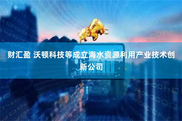 财汇盈 沃顿科技等成立海水资源利用产业技术创新公司
