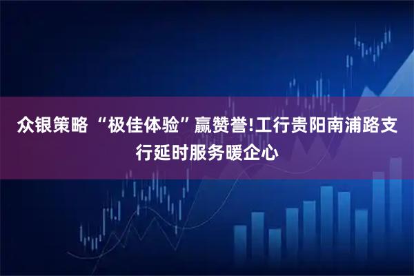 众银策略 “极佳体验”赢赞誉!工行贵阳南浦路支行延时服务暖企心