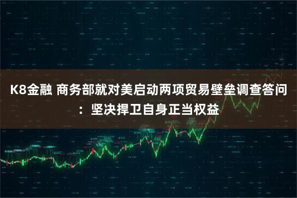 K8金融 商务部就对美启动两项贸易壁垒调查答问：坚决捍卫自身正当权益