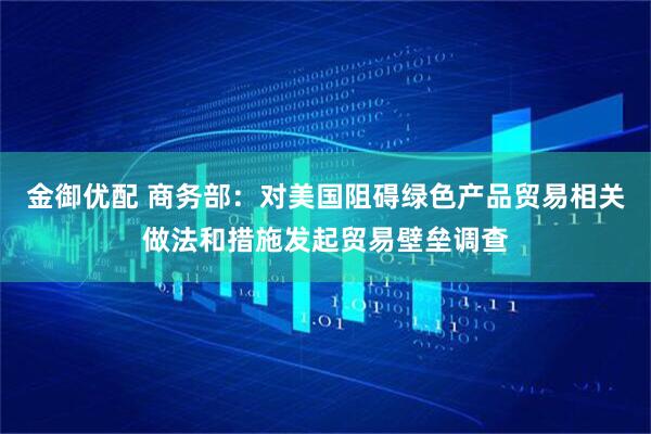 金御优配 商务部：对美国阻碍绿色产品贸易相关做法和措施发起贸易壁垒调查