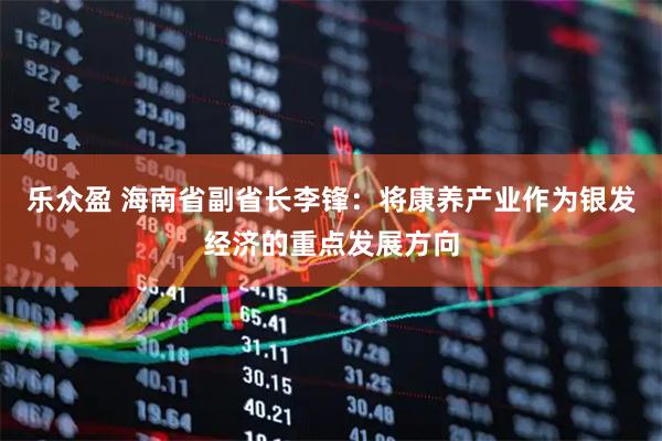 乐众盈 海南省副省长李锋：将康养产业作为银发经济的重点发展方向
