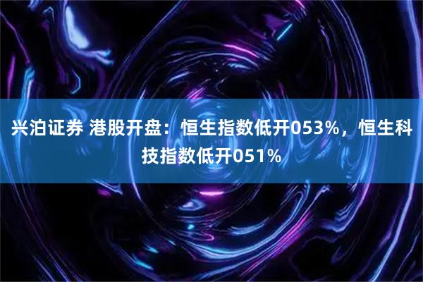 兴泊证券 港股开盘：恒生指数低开053%，恒生科技指数低开051%