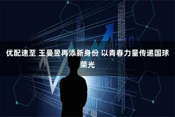 优配速至 王曼昱再添新身份 以青春力量传递国球荣光