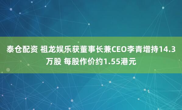 泰仓配资 祖龙娱乐获董事长兼CEO李青增持14.3万股 每股作价约1.55港元