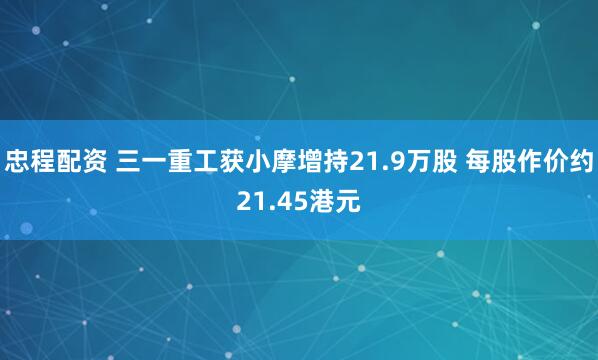 忠程配资 三一重工获小摩增持21.9万股 每股作价约21.45港元