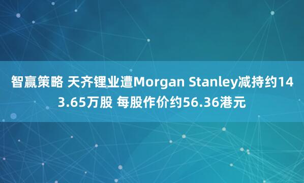 智赢策略 天齐锂业遭Morgan Stanley减持约143.65万股 每股作价约56.36港元
