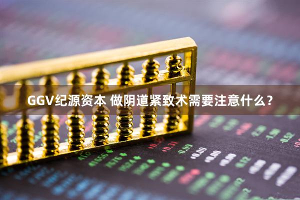 GGV纪源资本 做阴道紧致术需要注意什么？