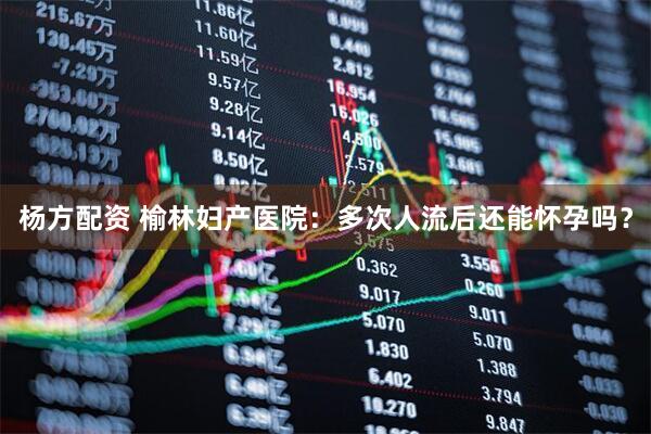 杨方配资 榆林妇产医院：多次人流后还能怀孕吗？