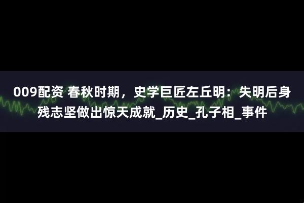 009配资 春秋时期，史学巨匠左丘明：失明后身残志坚做出惊天成就_历史_孔子相_事件