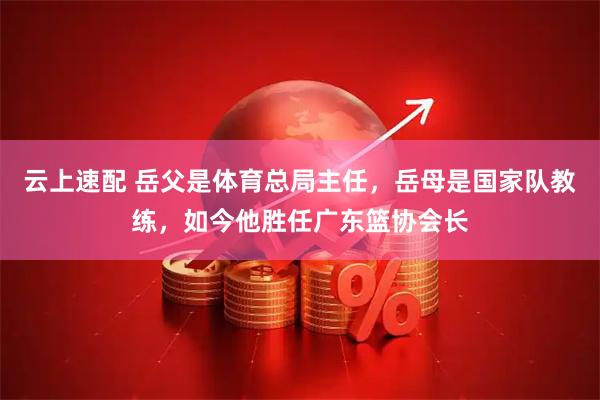 云上速配 岳父是体育总局主任，岳母是国家队教练，如今他胜任广东篮协会长