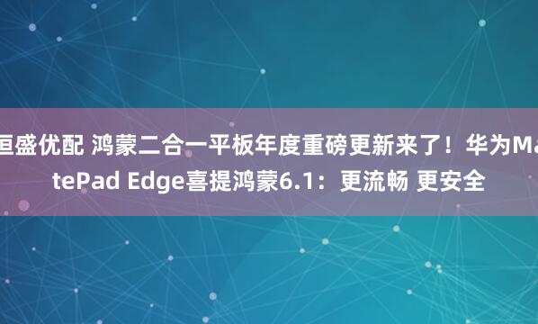 恒盛优配 鸿蒙二合一平板年度重磅更新来了！华为MatePad Edge喜提鸿蒙6.1：更流畅 更安全
