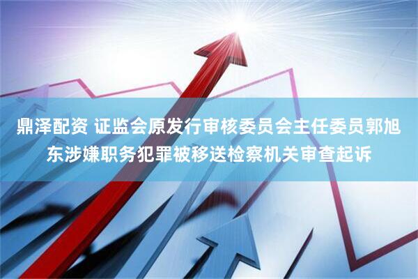鼎泽配资 证监会原发行审核委员会主任委员郭旭东涉嫌职务犯罪被移送检察机关审查起诉