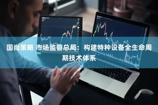 国尚策略 市场监管总局：构建特种设备全生命周期技术体系
