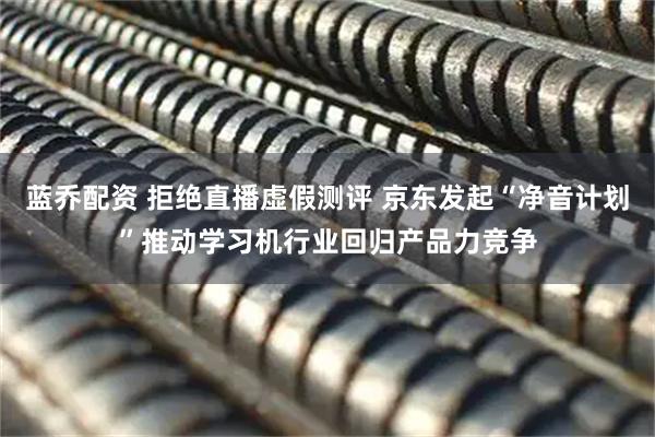 蓝乔配资 拒绝直播虚假测评 京东发起“净音计划”推动学习机行业回归产品力竞争