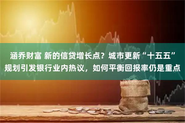 涵乔财富 新的信贷增长点？城市更新“十五五”规划引发银行业内热议，如何平衡回报率仍是重点