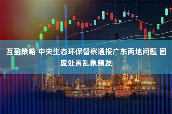 互盈策略 中央生态环保督察通报广东两地问题 固废处置乱象频发
