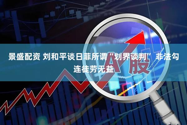 景盛配资 刘和平谈日菲所谓“划界谈判” 非法勾连徒劳无益