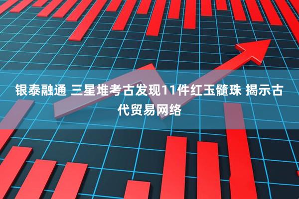 银泰融通 三星堆考古发现11件红玉髓珠 揭示古代贸易网络