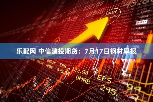 乐配网 中信建投期货:7月17日钢材早报