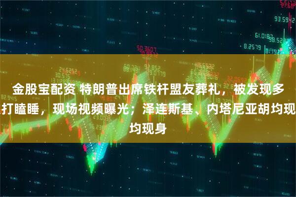 金股宝配资 特朗普出席铁杆盟友葬礼，被发现多次打瞌睡，现场视频曝光；泽连斯基、内塔尼亚胡均现身